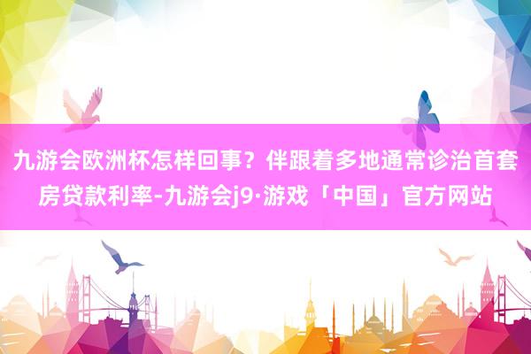 九游会欧洲杯怎样回事？　　伴跟着多地通常诊治首套房贷款利率-九游会j9·游戏「中国」官方网站