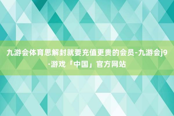 九游会体育思解封就要充值更贵的会员-九游会j9·游戏「中国」官方网站