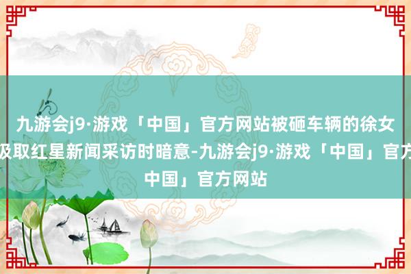 九游会j9·游戏「中国」官方网站被砸车辆的徐女士在汲取红星新闻采访时暗意-九游会j9·游戏「中国」官方网站