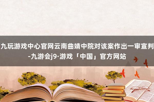 九玩游戏中心官网云南曲靖中院对该案作出一审宣判-九游会j9·游戏「中国」官方网站