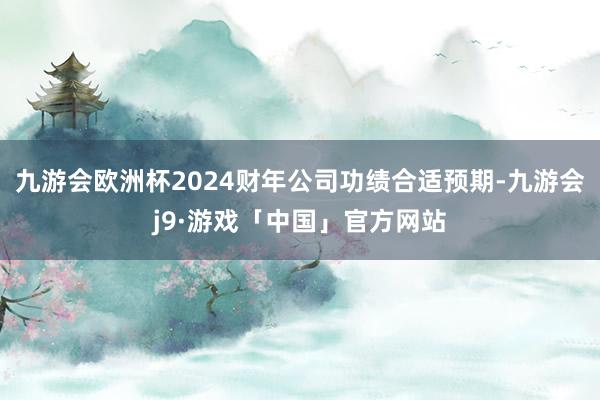 九游会欧洲杯2024财年公司功绩合适预期-九游会j9·游戏「中国」官方网站