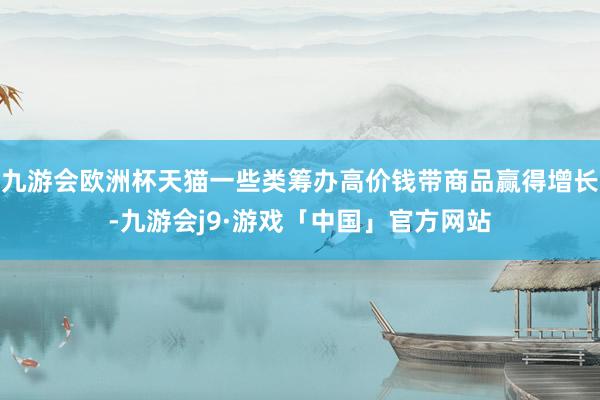 九游会欧洲杯天猫一些类筹办高价钱带商品赢得增长-九游会j9·游戏「中国」官方网站