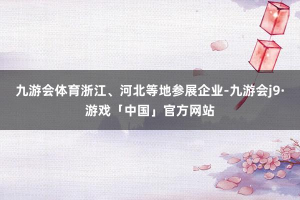 九游会体育浙江、河北等地参展企业-九游会j9·游戏「中国」官方网站