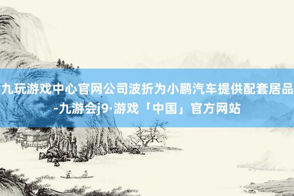 九玩游戏中心官网公司波折为小鹏汽车提供配套居品-九游会j9·游戏「中国」官方网站