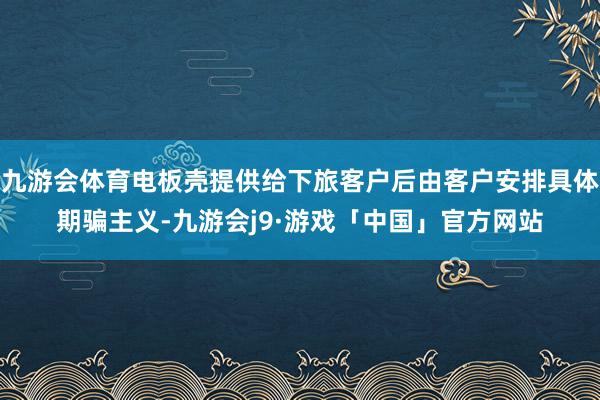 九游会体育电板壳提供给下旅客户后由客户安排具体期骗主义-九游会j9·游戏「中国」官方网站
