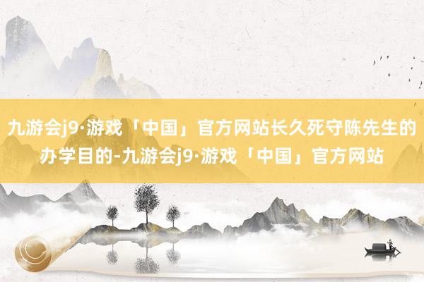 九游会j9·游戏「中国」官方网站长久死守陈先生的办学目的-九游会j9·游戏「中国」官方网站