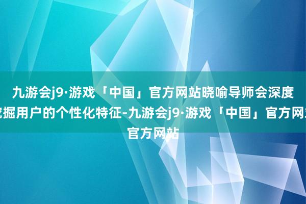九游会j9·游戏「中国」官方网站晓喻导师会深度挖掘用户的个性化特征-九游会j9·游戏「中国」官方网站