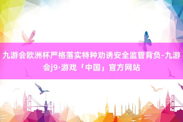 九游会欧洲杯严格落实特种劝诱安全监管背负-九游会j9·游戏「中国」官方网站