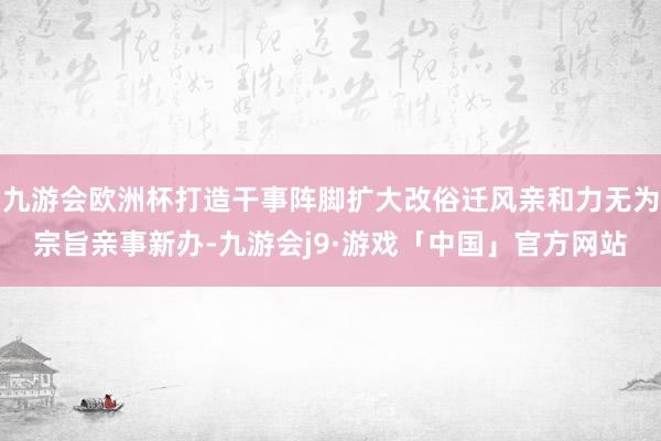 九游会欧洲杯打造干事阵脚扩大改俗迁风亲和力无为宗旨亲事新办-九游会j9·游戏「中国」官方网站