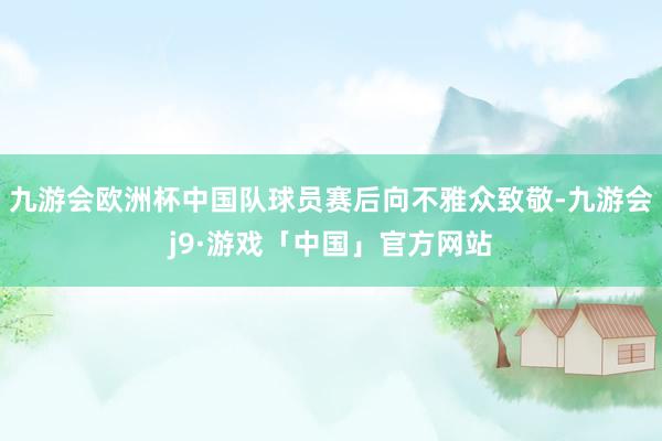 九游会欧洲杯中国队球员赛后向不雅众致敬-九游会j9·游戏「中国」官方网站