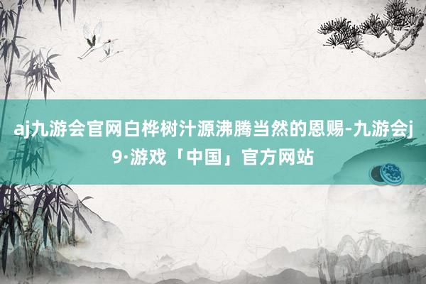 aj九游会官网白桦树汁源沸腾当然的恩赐-九游会j9·游戏「中国」官方网站