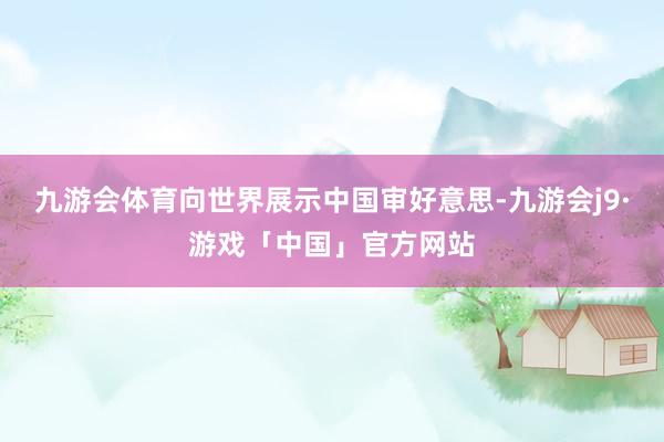 九游会体育向世界展示中国审好意思-九游会j9·游戏「中国」官方网站