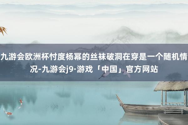 九游会欧洲杯忖度杨幂的丝袜破洞在穿是一个随机情况-九游会j9·游戏「中国」官方网站