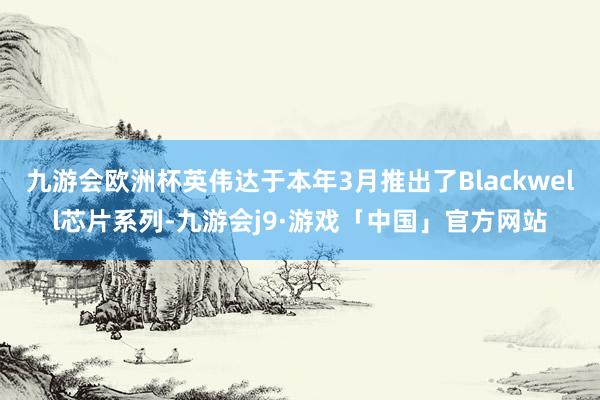 九游会欧洲杯英伟达于本年3月推出了Blackwell芯片系列-九游会j9·游戏「中国」官方网站