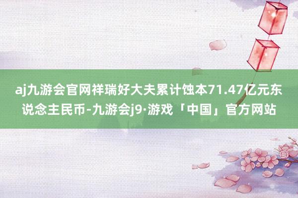aj九游会官网祥瑞好大夫累计蚀本71.47亿元东说念主民币-九游会j9·游戏「中国」官方网站
