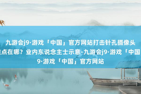 九游会j9·游戏「中国」官方网站打击针孔摄像头偷拍行为难点在哪？业内东说念主士示意-九游会j9·游戏「中国」官方网站