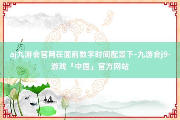 aj九游会官网在面前数字时间配景下-九游会j9·游戏「中国」官方网站