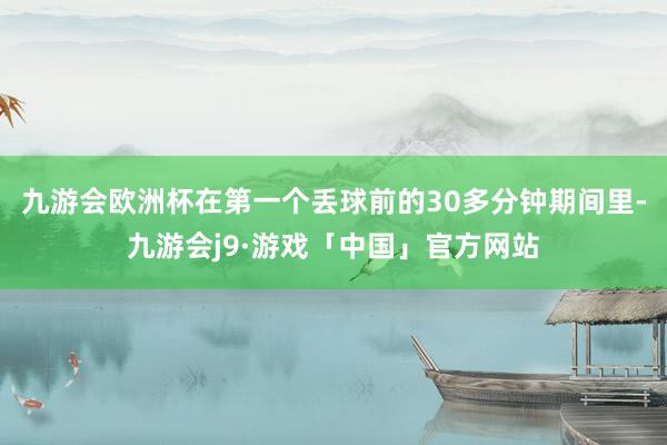九游会欧洲杯在第一个丢球前的30多分钟期间里-九游会j9·游戏「中国」官方网站