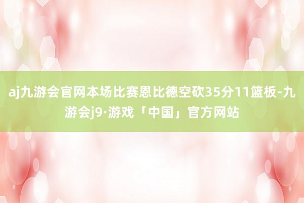 aj九游会官网本场比赛恩比德空砍35分11篮板-九游会j9·游戏「中国」官方网站