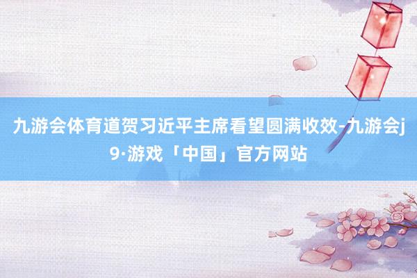 九游会体育道贺习近平主席看望圆满收效-九游会j9·游戏「中国」官方网站
