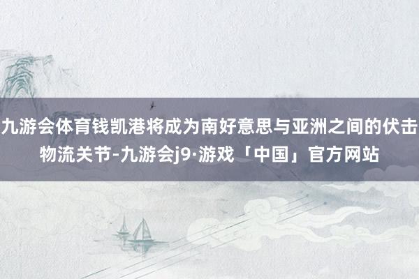 九游会体育钱凯港将成为南好意思与亚洲之间的伏击物流关节-九游会j9·游戏「中国」官方网站