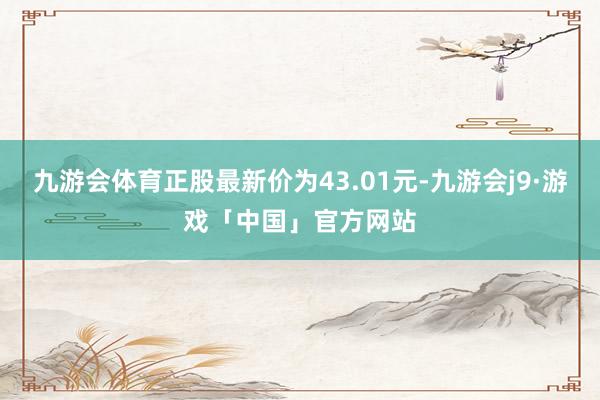 九游会体育正股最新价为43.01元-九游会j9·游戏「中国」官方网站