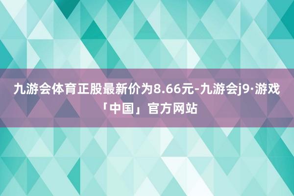 九游会体育正股最新价为8.66元-九游会j9·游戏「中国」官方网站