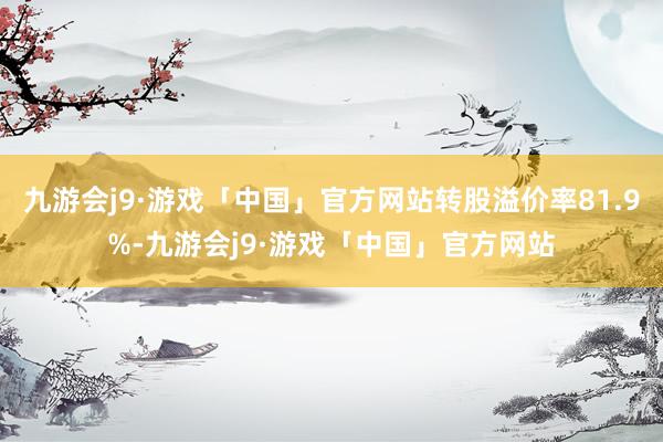 九游会j9·游戏「中国」官方网站转股溢价率81.9%-九游会j9·游戏「中国」官方网站