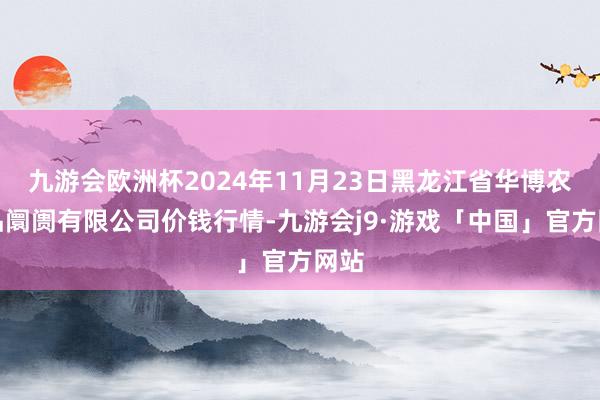 九游会欧洲杯2024年11月23日黑龙江省华博农居品阛阓有限公司价钱行情-九游会j9·游戏「中国」官方网站