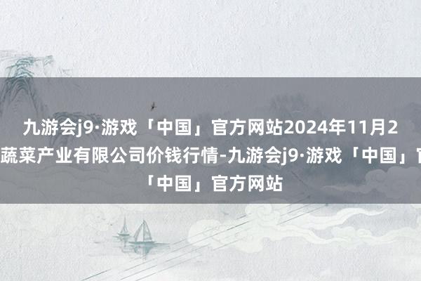 九游会j9·游戏「中国」官方网站2024年11月23日鲁南蔬菜产业有限公司价钱行情-九游会j9·游戏「中国」官方网站