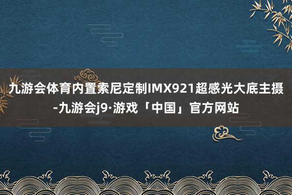 九游会体育内置索尼定制IMX921超感光大底主摄-九游会j9·游戏「中国」官方网站