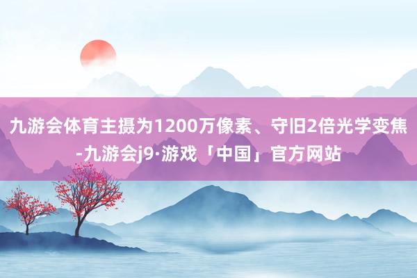 九游会体育主摄为1200万像素、守旧2倍光学变焦-九游会j9·游戏「中国」官方网站