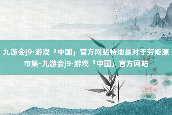 九游会j9·游戏「中国」官方网站特地是对于劳能源市集-九游会j9·游戏「中国」官方网站
