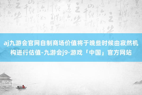 aj九游会官网自制商场价值将于晚些时候由寂然机构进行估值-九游会j9·游戏「中国」官方网站