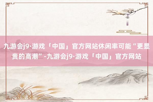 九游会j9·游戏「中国」官方网站休闲率可能“更显贵的高潮”-九游会j9·游戏「中国」官方网站