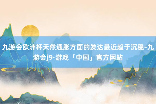 九游会欧洲杯天然通胀方面的发达最近趋于沉稳-九游会j9·游戏「中国」官方网站