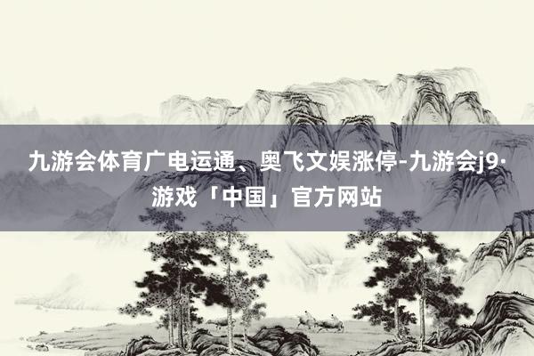 九游会体育广电运通、奥飞文娱涨停-九游会j9·游戏「中国」官方网站