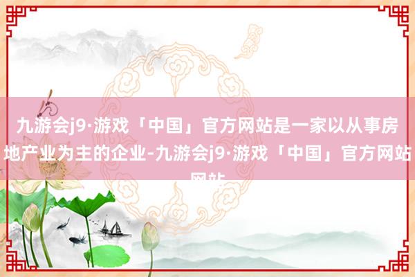 九游会j9·游戏「中国」官方网站是一家以从事房地产业为主的企业-九游会j9·游戏「中国」官方网站
