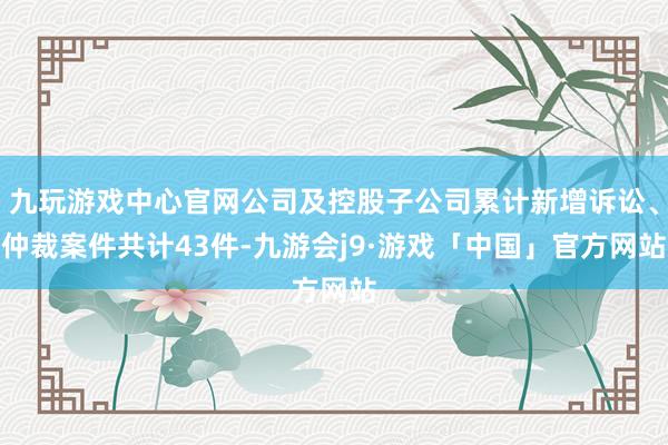 九玩游戏中心官网公司及控股子公司累计新增诉讼、仲裁案件共计43件-九游会j9·游戏「中国」官方网站