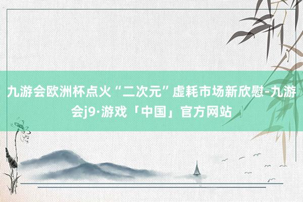 九游会欧洲杯点火“二次元”虚耗市场新欣慰-九游会j9·游戏「中国」官方网站