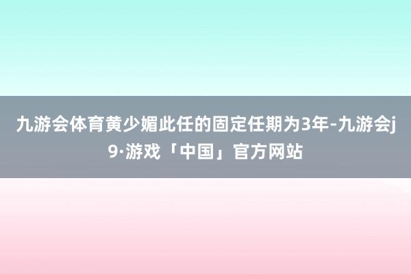 九游会体育黄少媚此任的固定任期为3年-九游会j9·游戏「中国」官方网站