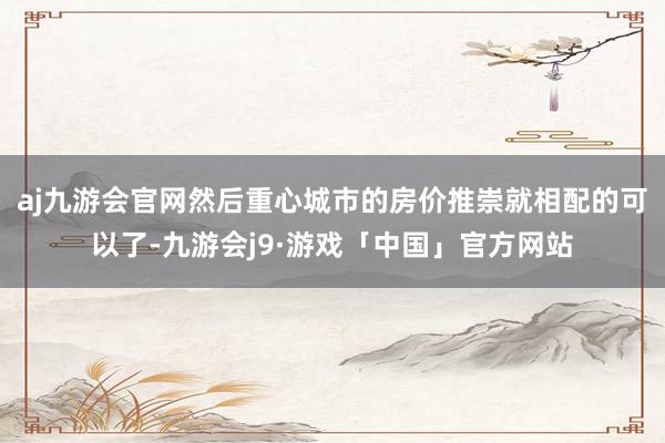 aj九游会官网然后重心城市的房价推崇就相配的可以了-九游会j9·游戏「中国」官方网站
