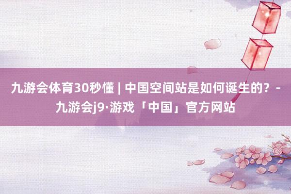 九游会体育30秒懂 | 中国空间站是如何诞生的？-九游会j9·游戏「中国」官方网站