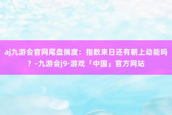 aj九游会官网尾盘揣度：指数来日还有朝上动能吗？-九游会j9·游戏「中国」官方网站