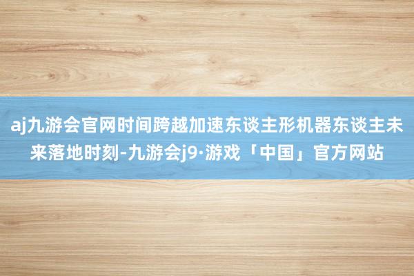 aj九游会官网时间跨越加速东谈主形机器东谈主未来落地时刻-九游会j9·游戏「中国」官方网站
