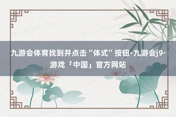 九游会体育找到并点击“体式”按钮-九游会j9·游戏「中国」官方网站