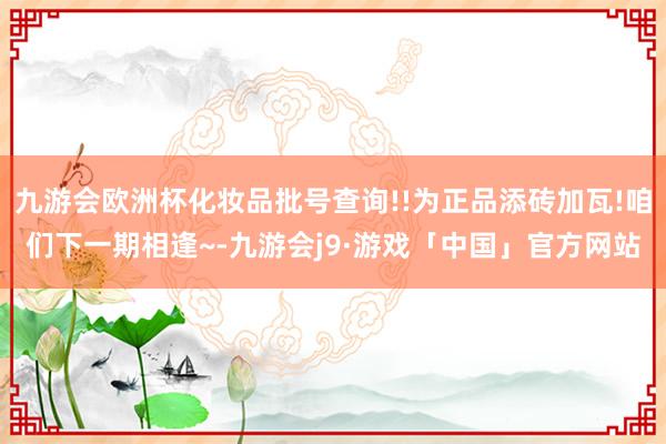 九游会欧洲杯化妆品批号查询!!为正品添砖加瓦!咱们下一期相逢~-九游会j9·游戏「中国」官方网站