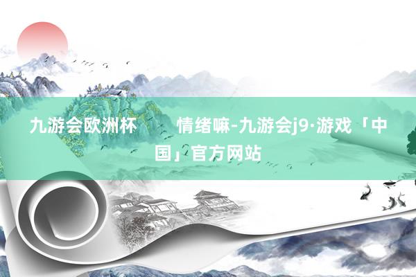 九游会欧洲杯        情绪嘛-九游会j9·游戏「中国」官方网站