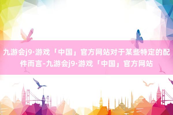 九游会j9·游戏「中国」官方网站对于某些特定的配件而言-九游会j9·游戏「中国」官方网站