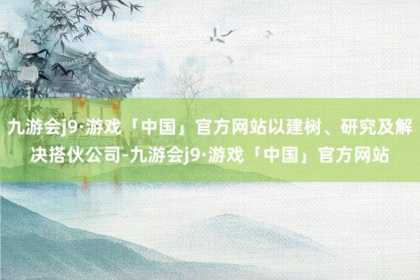 九游会j9·游戏「中国」官方网站以建树、研究及解决搭伙公司-九游会j9·游戏「中国」官方网站